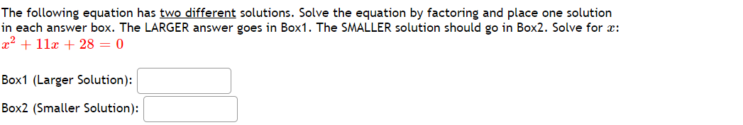 The following equation has two different solutions. Solve the equation by factoring and place one solution
in each answer box. The LARGER answer goes in Box1. The SMALLER solution should go in Box2. Solve for x:
x2 + 11x + 28 = 0
Box1 (Larger Solution):
Box2 (Smaller Solution):
