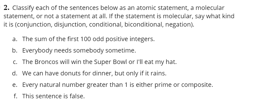 2. Classify each of the sentences below as an atomic statement, a molecular
statement, or not a statement at all. If the statement is molecular, say what kind
it is (conjunction, disjunction, conditional, biconditional, negation).
a. The sum of the first 100 odd positive integers.
b. Everybody needs somebody sometime.
c. The Broncos will win the Super Bowl or l'll eat my hat.
d. We can have donuts for dinner, but only if it rains.
e. Every natural number greater than 1 is either prime or composite.
f. This sentence is false.
