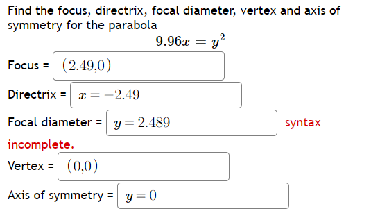 Find the focus, directrix, focal diameter, vertex and axis of
symmetry for the parabola
9.96x = y?
Focus = (2.49,0)
Directrix = x =
-2.49
Focal diameter = y = 2.489
syntax
incomplete.
Vertex = (0,0)
Axis of symmetry = y = 0
