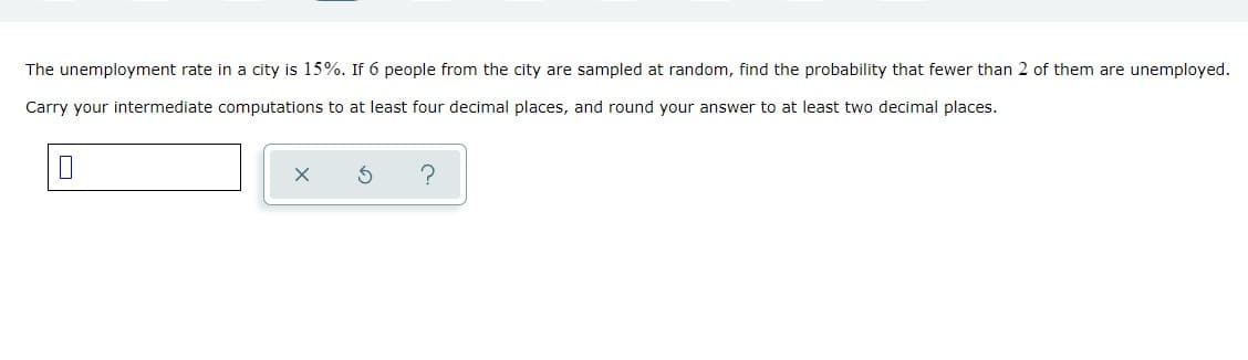 The unemployment rate in a city is 15%. If 6 people from the city are sampled at random, find the probability that fewer than 2 of them are unemployed.
Carry your intermediate computations to at least four decimal places, and round your answer to at least two decimal places.
