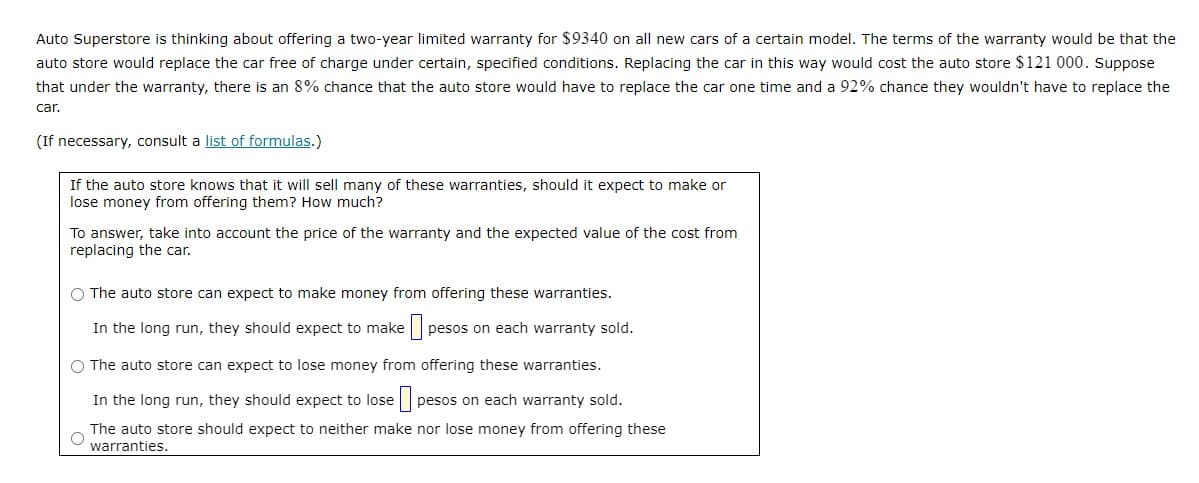 Auto Superstore is thinking about offering a two-year limited warranty for $9340 on all new cars of a certain model. The terms of the warranty would be that the
auto store would replace the car free of charge under certain, specified conditions. Replacing the car in this way would cost the auto store $121 000. Suppose
that under the warranty, there is an 8% chance that the auto store would have to replace the car one time and a 92% chance they wouldn't have to replace the
car.
(If necessary, consult a list of formulas.)
If the auto store knows that it will sell many of these warranties, should it expect to make or
lose money from offering them? How much?
To answer, take into account the price of the warranty and the expected value of the cost from
replacing the car.
O The auto store can expect to make money from offering these warranties.
In the long run, they should expect to make
pesos on each warranty sold.
O The auto store can expect to lose money from offering these warranties.
In the long run, they should expect to lose
pesos on each warranty sold.
The auto store should expect to neither make nor lose money from offering these
warranties.
