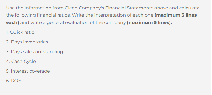 Use the information from Clean Company's Financial Statements above and calculate
the following financial ratios. Write the interpretation of each one (maximum 3 lines
each) and write a general evaluation of the company (maximum 5 lines):
1. Quick ratio
2. Days inventories
3. Days sales outstanding
4. Cash Cycle
5. Interest coverage
6. ROE
