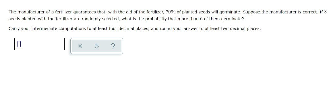 The manufacturer of a fertilizer guarantees that, with the aid of the fertilizer, 70% of planted seeds will germinate. Suppose the manufacturer is correct. If 8
seeds planted with the fertilizer are randomly selected, what is the probability that more than 6 of them germinate?
Carry your intermediate computations to at least four decimal places, and round your answer to at least two decimal places.
?
