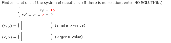 Find all solutions of the system of equations. (If there is no solution, enter NO SOLUTION.)
ху %3 15
2x² – y² + 7 = 0
(x, y) =
(smaller x-value)
= ([
(х, у) %3D
(larger x-value)
