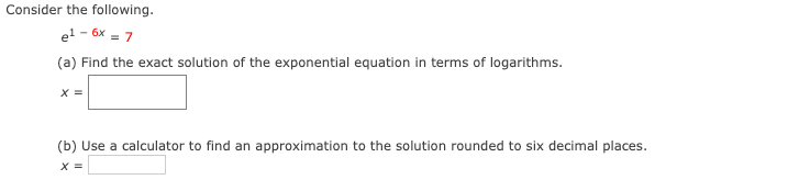 Consider the following.
el - 6x = 7
(a) Find the exact solution of the exponential equation in terms of logarithms.
X =
(b) Use a calculator to find an approximation to the solution rounded to six decimal places.
X =
