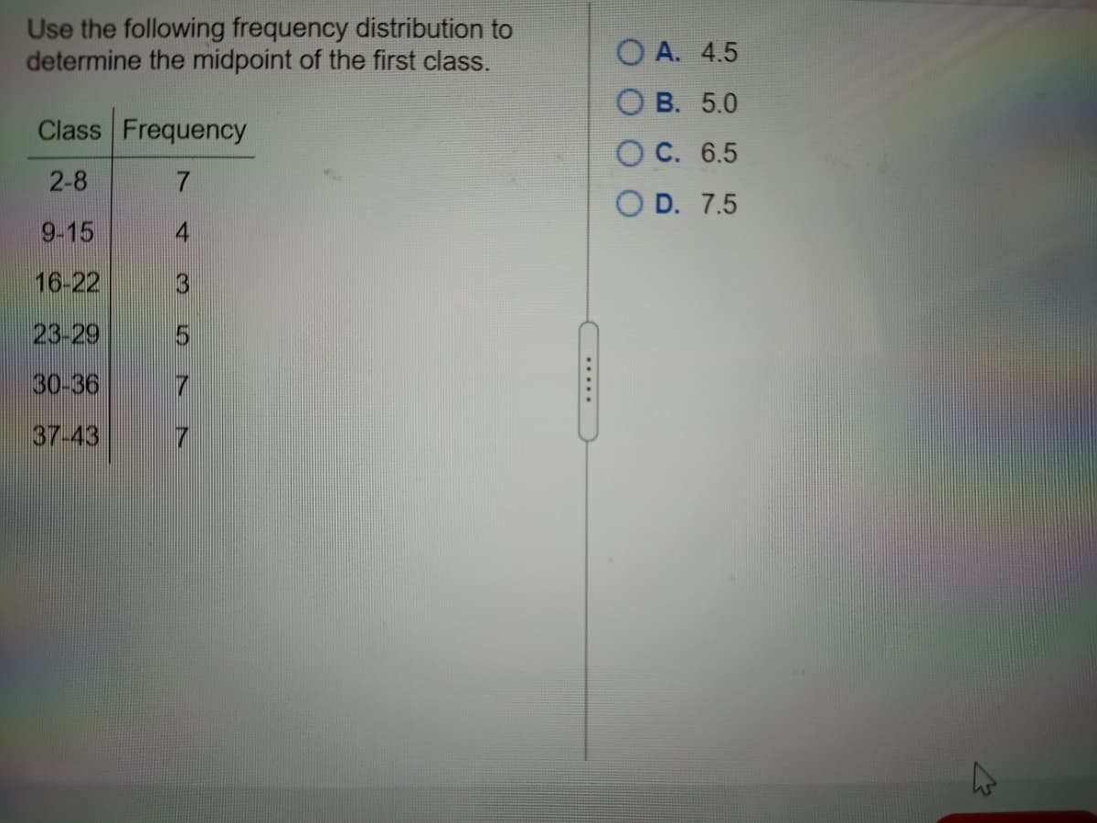 Use the following frequency distribution to
determine the midpoint of the first class.
O A. 4.5
O B. 5.0
Class Frequency
O C. 6.5
2-8
O D. 7.5
9-15
4
16-22
3
23-29
30-36
7
37-43
.....
