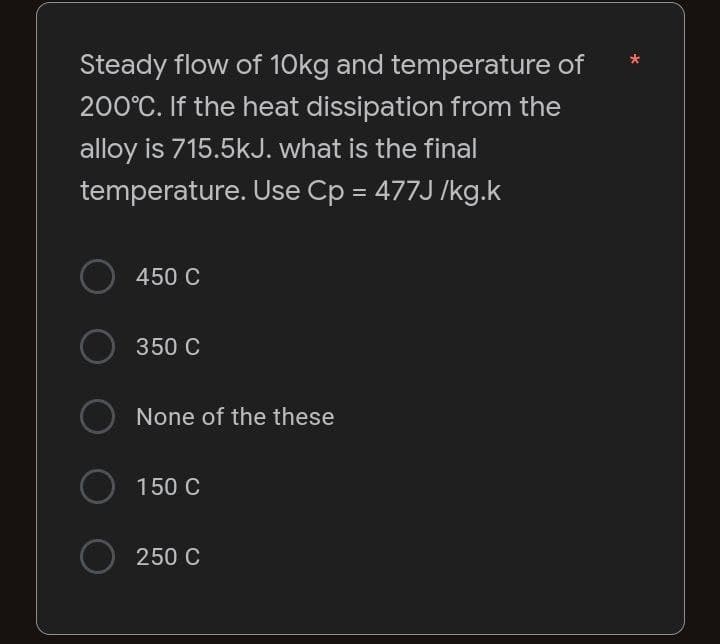 Steady flow of 10kg and temperature of
200°C. If the heat dissipation from the
alloy is 715.5kJ. what is the final
temperature. Use Cp = 477J/kg.k
O 450 C
350 C
○ None of the these
O 150 C
250 C
