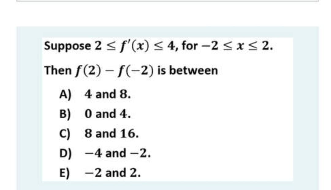 Suppose 2 < f'(x) < 4, for -2 <x< 2.
Then f(2) - f(-2) is between
A) 4 and 8.
B) 0 and 4.
C) 8 and 16.
D) -4 and -2.
E) -2 and 2.

