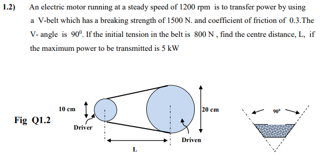 1.2)
An electric motor running at a steady speed of 1200 rpm is to transfer power by using
a V-belt which has a breaking strength of 1500 N. and coefficient of friction of 0.3.The
V- angle is 90°. If the initial tension in the belt is 800 N, find the centre distance, L, if
the maximum power to be transmitted is 5 kW
