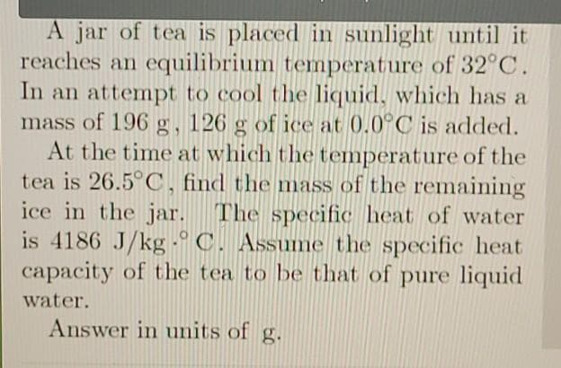 A jar of tea is placed in sunlight until it
reaches an equilibrium temperature of 32°C.
In an attempt to cool the liquid, which has a
mass of 196 g, 126 g of ice at 0.0°C is added.
At the time at which the temperature of the
tea is 26.5°C, find the mass of the remaining
ice in the jar. The specific heat of water
is 4186 J/kg -° C. Assume the specific heat
capacity of the tea to be that of pure liquid
water.
Answer in units of g.
