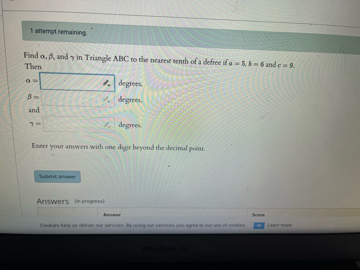 1 attempt remaining.
Find a, 6, and y in Triangle ABC to the nearest tenth of a defree if a = 5, b = 6 and c = 9.
Then
απ
B =
and
Y =
Gall
Submit answer
degrees,
degrees,
Enter your answers with one digit beyond the decimal point.
Answers (in progress)
degrees.
Answer
Cookies help us deliver our services. By using our services, you agree to our use of cookies.
MacBook Air
Score
OK
Learn more