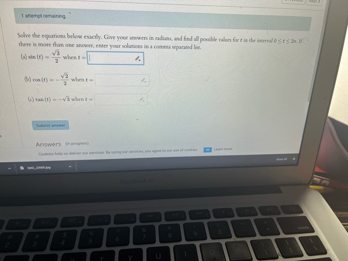 1 attempt remaining.
Solve the equations below exactly. Give your answers in radians, and find all possible values for t in the interval 0 <t<2m. If
there is more than one answer, enter your solutions in a comma separated list.
√3
when t=
2
(a) sin (t) =
(b) cos (t)=-- when t =
√2
2
(c) tan (t) = -√√3 when t =
Submit answer
F2
Answers (in progress)
Cookies help us deliver our services. By using our services, you agree to our use of cookies.
DIMG_2469.jpg
3
$
4
888
%
5
T
6
MacBook Air
&
7
*
8
1
I
9
Learn more
1
0
delete