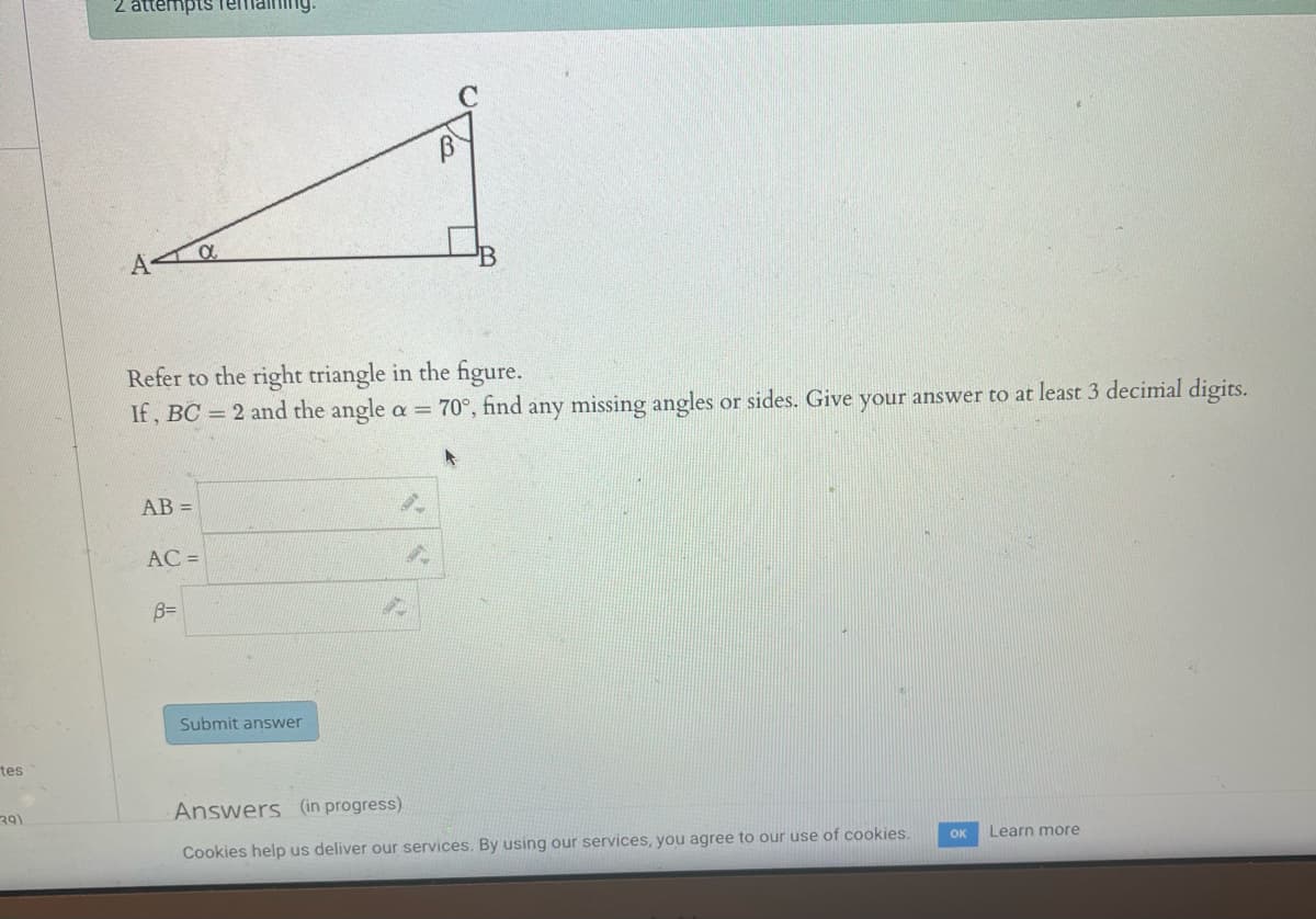 tes
(39)
2 attempts remaining.
A
Refer to the right triangle in the figure.
If, BC = 2 and the angle a = 70°, find any missing angles or sides. Give your answer to at least 3 decimal digits.
AB=
AC =
α
B=
Submit answer
9
9
20
Answers (in progress)
Cookies help us deliver our services. By using our services, you agree to our use of cookies.
Learn more