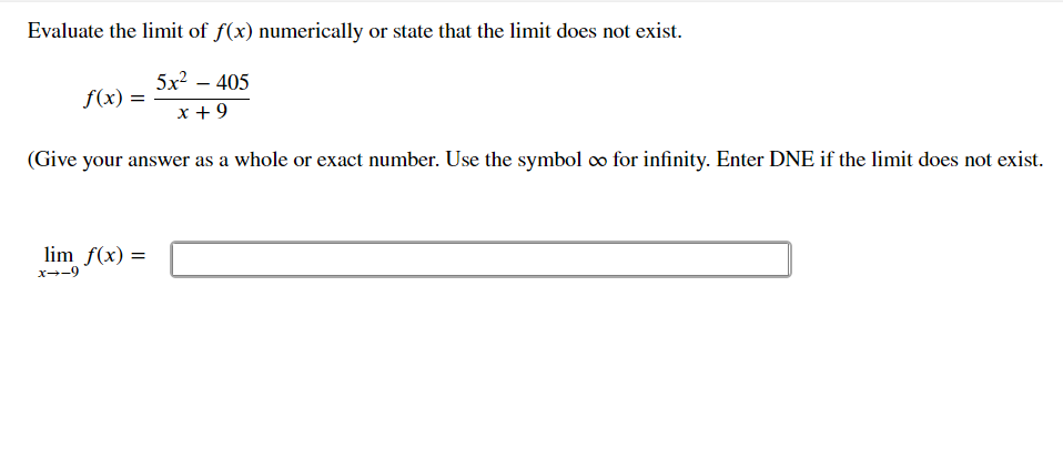 Evaluate the limit of f(x) numerically or state that the limit does not exist.
5x² – 405
f(x) =
x + 9
(Give your answer as a whole or exact number. Use the symbol ∞ for infinity. Enter DNE if the limit does not exist.
lim f(x) =
x--9
