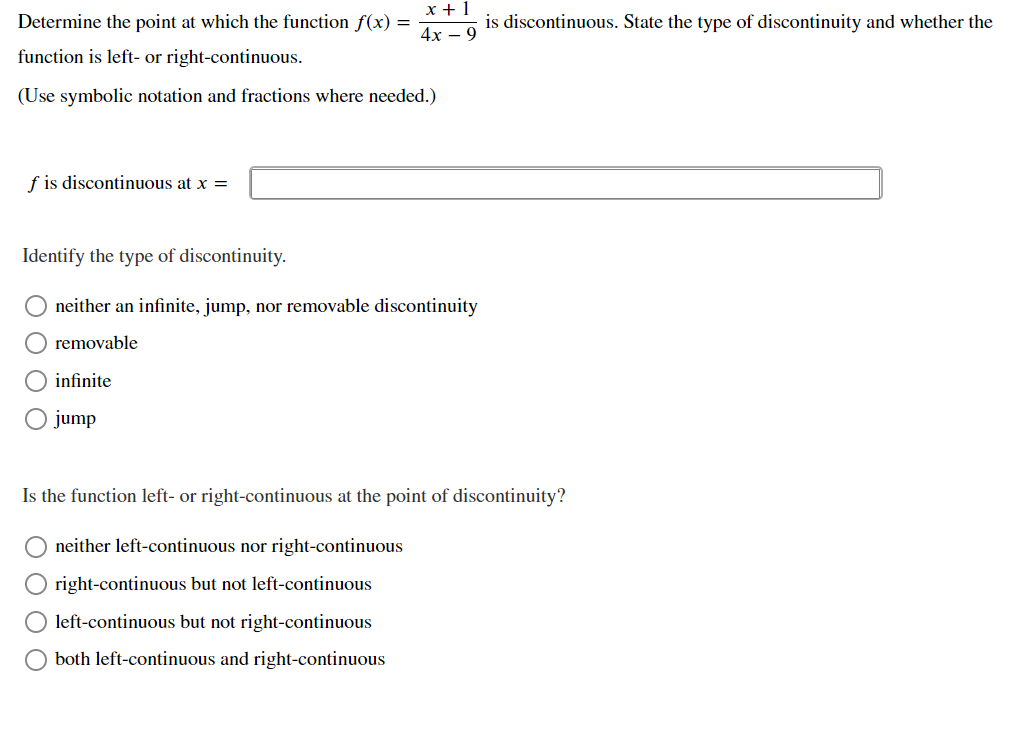 Determine the point at which the function f(x) =
is discontinuous. State the type of discontinuity and whether the
4x – 9
function is left- or right-continuous.
(Use symbolic notation and fractions where needed.)
f is discontinuous at x =
Identify the type of discontinuity.
neither an infinite, jump, nor removable discontinuity
removable
infinite
O jump
Is the function left- or right-continuous at the point of discontinuity?
neither left-continuous nor right-continuous
right-continuous but not left-continuous
left-continuous but not right-continuous
both left-continuous and right-continuous
O O O O
