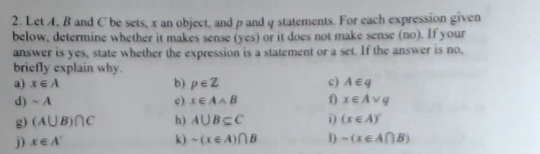 2. Let A, B and C be sets, x an object, and p and q statements. For each expression given
below, determine whether it makes sense (yes) or it does not make sense (no). If your
answer is yes, state whether the expression is a statement or a set. If the answer is no.
briefly explain why.
a) xEA
b) peZ
c) Aeq
d) - A
e) xEAAB
g) (AUB)NC
h) AUBCC
i) (xE AY
j) xE A
k)-(xE A)NB
1)-(XEANB)
