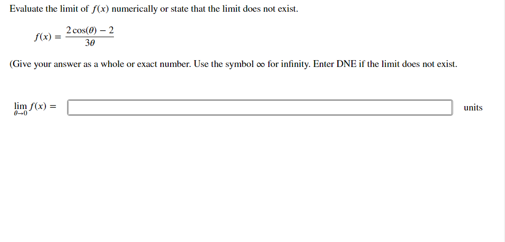 Evaluate the limit of f(x) numerically or state that the limit does not exist.
2 cos(0) – 2
f(x) =
30
(Give your answer as a whole or exact number. Use the symbol oo for infinity. Enter DNE if the limit does not exist.
lim f(x) =
040
units
