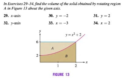In Exercises 29-34, find the volume of the solid obtained by rotating region
A in Figure 13 about the given axis.
29. х-ахis
30. у 3 -2
31. у %3D 2
32. y-axis
33. x = -3
34. x = 2
y=x +2
6.
A
2
X-
1
2
FIGURE 13
