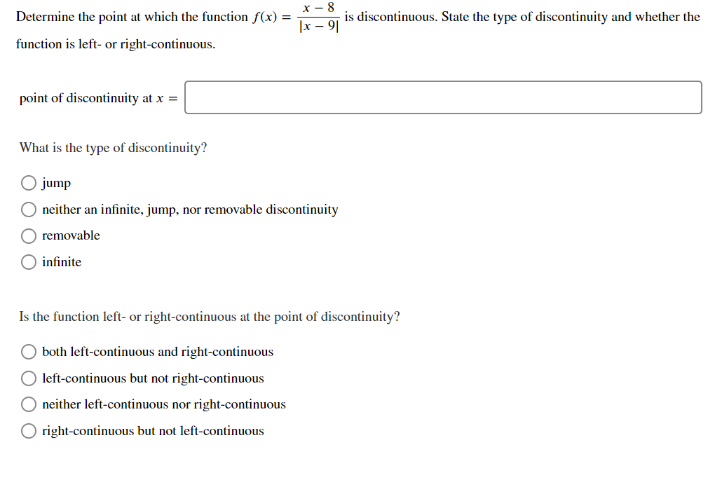 Determine the point at which the function f(x) =
is discontinuous. State the type of discontinuity and whether the
|x – 9|
function is left- or right-continuous.
point of discontinuity at x =
What is the type of discontinuity?
jump
neither an infinite, jump, nor removable discontinuity
removable
infinite
Is the function left- or right-continuous at the point of discontinuity?
both left-continuous and right-continuous
left-continuous but not right-continuous
neither left-continuous nor right-continuous
right-continuous but not left-continuous
O O O O
O O
