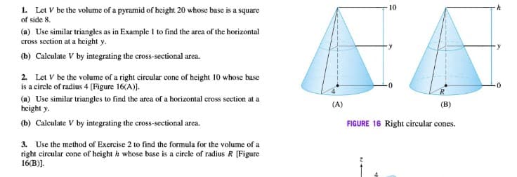 EA
1. Let V be the volume of a pyramid of height 20 whose base is a square
of side 8.
10
h
(a) Use similar triangles as in Example 1 to find the area of the horizontal
cross section at a height y.
(b) Calculate V by integrating the cross-sectional area.
2. Let V be the volume of a right eircular cone of height 10 whose base
is a circle of radius 4 [Figure 16(A)).
(a) Use similar triangles to find the area of a horizontal cross section at a
height y.
R.
(A)
(В)
(b) Calculate V by integrating the cross-sectional area.
FIGURE 16 Right circular cones.
3. Use the method of Exercise 2 to find the formula for the volume of a
right circular cone of height h whose base is a circle of radius R [(Figure
16(B)].
