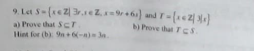 9. Let S= {xeZ| 3r.seZ, x=9r+6s} andT={xeZ| 3x}
b) Prove that T cS.
%3D
a) Prove that S CT.
Hint for (b): 9n+6(-n) 3n.
