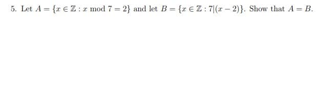 5. Let A = {r € Z : r mod 7 = 2} and let B = {r EZ: 7|(x – 2)}. Show that A = B.
%3D
