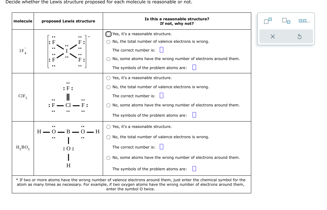 Decide whether the Lewis structure proposed for each molecule is reasonable or not.
molecule proposed Lewis structure
IF
CIF3
: F
H₂ BO3
: F
: 0:
\/
:: ::
I
:F:
FIT:
T
F:
O Yes, it's a reasonable structure.
O No, the total number of valence electrons is wrong.
The correct number is:
O No, some atoms have the wrong number of electrons around them.
The symbols of the problem atoms are: 0
* If two or more atoms have the wrong number of valence electrons around them, just enter the chemical symbol for the
atom as many times as necessary. For example, if two oxygen atoms have the wrong number of electrons around them,
enter the symbol O twice.
H-O-B-O-H
:0:
H
Is this a reasonable structure?
If not, why not?
Yes, it's a reasonable structure.
O No, the total number of valence electrons is wrong.
The correct number is:
O No, some atoms have the wrong number of electrons around them.
The symbols of the problem atoms are: 0
O Yes, it's a reasonable structure.
O No, the total number of valence electrons is wrong.
The correct number is:
O No, some atoms have the wrong number of electrons around them.
The symbols of the problem atoms are: 0
4
2
O.O....