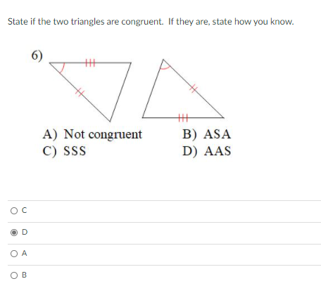 State if the two triangles are congruent. If they are, state how you know.
6)
B) ASA
D) AAS
A) Not congruent
C) SS
D
O A
O B
