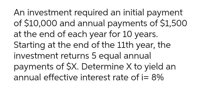 An investment required an initial payment
of $10,000 and annual payments of $1,500
at the end of each year for 10 years.
Starting at the end of the 11th year, the
investment returns 5 equal annual
payments of $X. Determine X to yield an
annual effective interest rate of i= 8%

