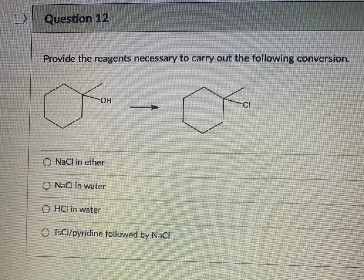 Question 12
Provide the reagents necessary to carry out the following conversion.
HO.
O NaCl in ether
O NaCl in water
O HCI in water
O TSCI/pyridine followed by NaCI
