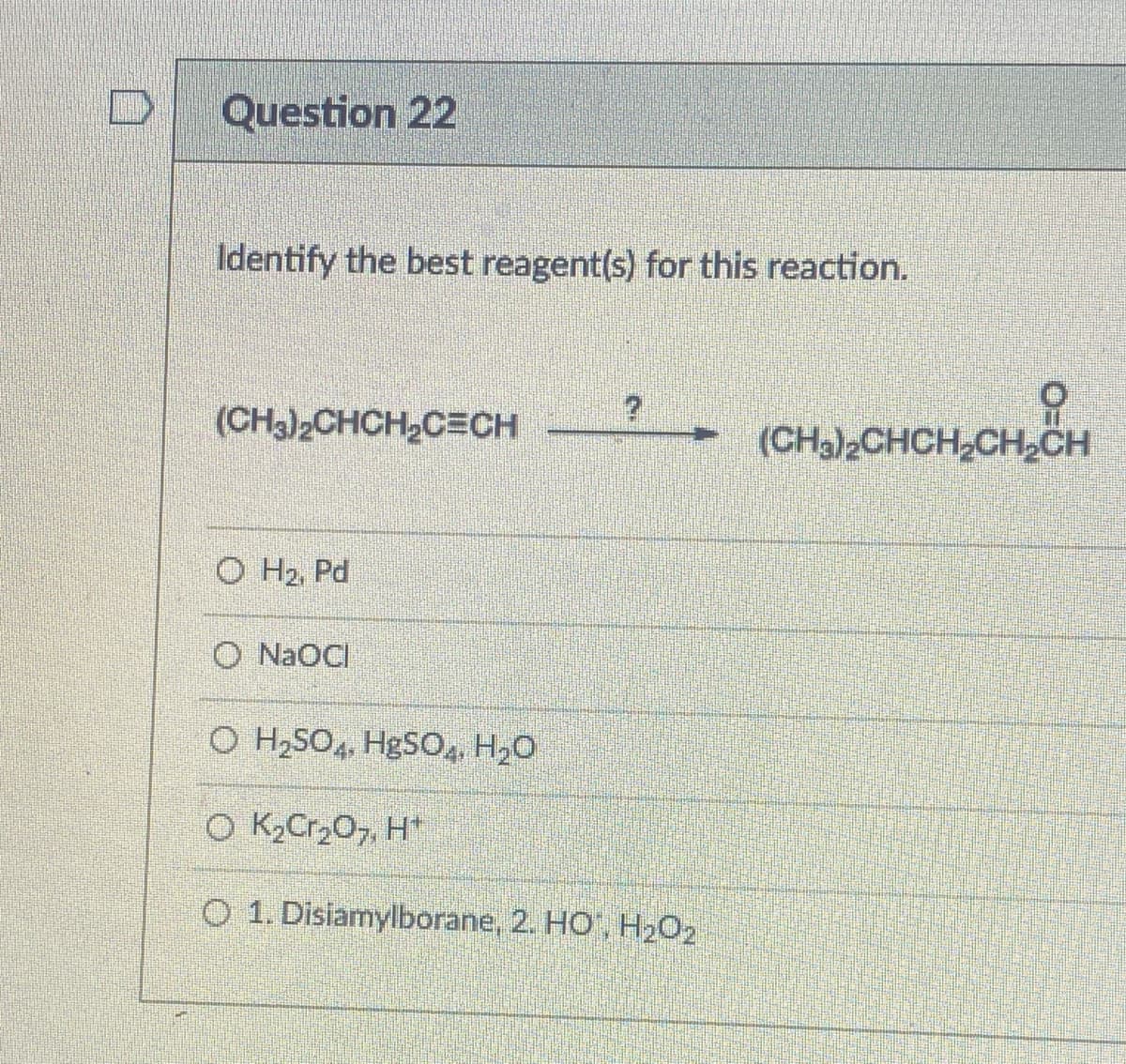 Question 22
Identify the best reagent(s) for this reaction.
(CH3)2CHCH2CECH
(CH.),CHCH,CH,ỔH
O H2, Pd
O NaOCI
O H,SO4, HgSO, H20
O K,Cr,0, H*
O 1. Disiamylborane, 2. HO', H202
