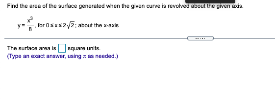 Find the area of the surface generated when the given curve is revolved about the given axis.
y =
for 0sxs2/2; about the x-axis
The surface area is
square units.
(Type an exact answer, using t as needed.)
