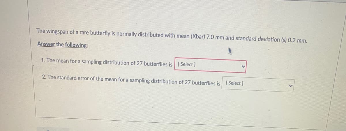 The wingspan of a rare butterfly is normally distributed with mean (Xbar) 7.0 mm and standard deviation (s) 0.2 mm.
Answer the following:
1. The mean for a sampling distribution of 27 butterflies is [Select]
2. The standard error of the mean for a sampling distribution of 27 butterflies is [Select ]
