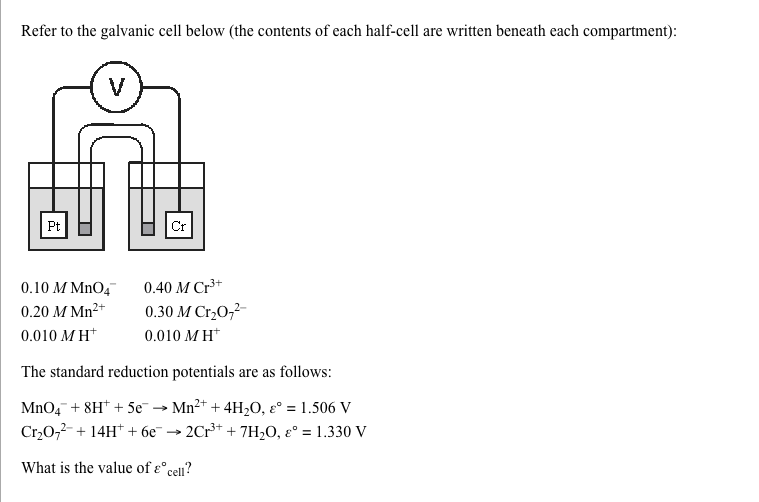 Refer to the galvanic cell below (the contents of each half-cell are written beneath each compartment):
V
Pt
Cr
0.10 M MnO4
0.40 M Cr³+
0.20 M Mn2+
0.30 M Cr,0,2-
0.010 M H*
0.010 M H*
The standard reduction potentials are as follows:
MnO, + 8H* + 5e -
Cr,0,2-+ 14H* + 6e¯ → 2Cr** + 7H2O, ɛ° = 1.330 V
Mn2+ + 4H,O, ɛ° = 1.506 V
%3!
What is the value of ɛ°,
cell?
