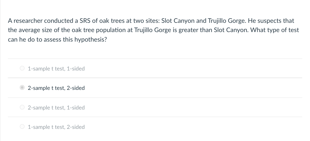 A researcher conducted a SRS of oak trees at two sites: Slot Canyon and Trujillo Gorge. He suspects that
the average size of the oak tree population at Trujillo Gorge is greater than Slot Canyon. What type of test
can he do to assess this hypothesis?
O 1-sample t test, 1-sided
O 2-sample t test, 2-sided
O 2-sample t test, 1-sided
O 1-sample t test, 2-sided
