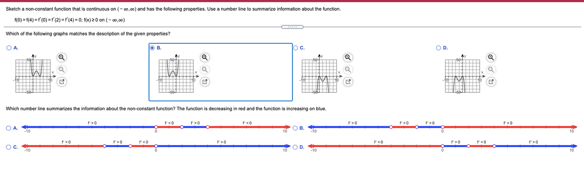 Sketch a non-constant function that is continuous on (- 00,00) and has the following properties. Use a number line to summarize information about the function.
f(0) = f(4) =f'(0) =f' (2) = f'(4) = 0; f(x) 2 0 on (- 00,00)
....
Which of the following graphs matches the description of the given properties?
OA.
O B.
oc.
OD.
A
Q
Ay
50
Ay
50
50-
- TO
10
50
50-
Which number line summarizes the information about the non-constant function? The function is decreasing in red and the function is increasing on blue.
f' >0
f'<0
f' >0
f'<0
f'>0
f'<0
f'>0
f'<0
O A.
O B.
-10
-10
10
10
f'<0
f'>0
f'<0
f' >0
f'<0
f'>0
f'<0
f'>0
Oc.
O D.
-10
-10
10
