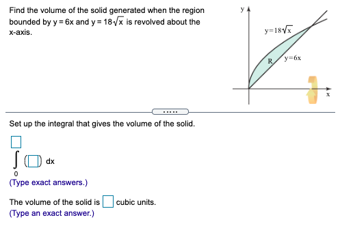 Find the volume of the solid generated when the region
bounded by y = 6x and y = 18/x is revolved about the
y=18V
x-axis.
y=6x
R
.....
Set up the integral that gives the volume of the solid.
dx
(Type exact answers.)
The volume of the solid is
cubic units.
(Type an exact answer.)
