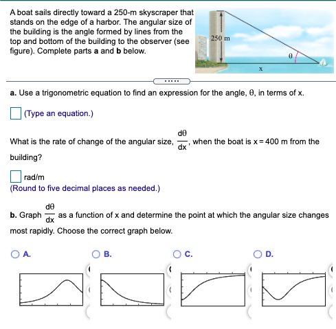 A boat sails directly toward a 250-m skyscraper that
stands on the edge of a harbor. The angular size of
the building is the angle formed by lines from the
top and bottom of the building to the observer (see
figure). Complete parts a and b below.
250 m
a. Use a trigonometric equation to find an expression for the angle, 0, in terms of
| (Type an equation.)
de
when the boat is x= 400 m from the
dx
What is the rate of change of the angular size,
building?
rad/m
(Round to five decimal places as needed.)
de
b. Graph y as a function of x and determine the point at which the angular size changes
most rapidly. Choose the correct graph below.
OA.
В.
