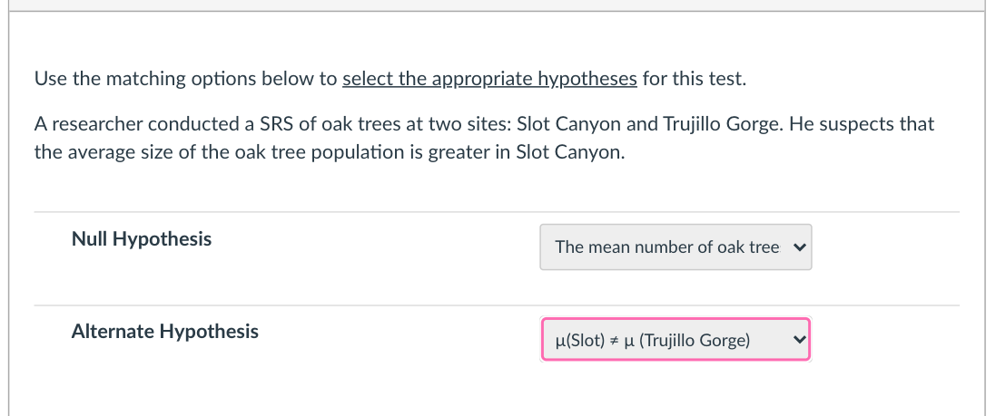 Use the matching options below to select the appropriate hypotheses for this test.
A researcher conducted a SRS of oak trees at two sites: Slot Canyon and Trujillo Gorge. He suspects that
the average size of the oak tree population is greater in Slot Canyon.
Null Hypothesis
The mean number of oak tree
Alternate Hypothesis
u(Slot) # µ (Trujillo Gorge)
