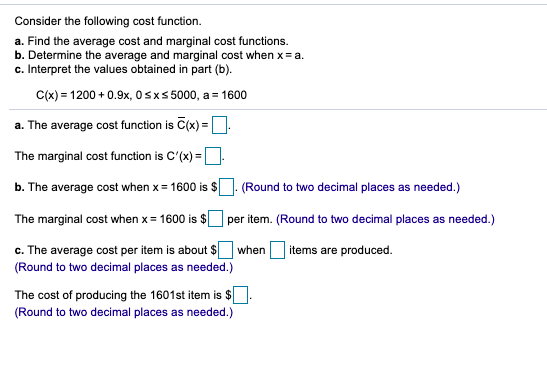 Consider the following cost function.
a. Find the average cost and marginal cost functions.
b. Determine the average and marginal cost when x = a.
c. Interpret the values obtained in part (b).
C(x) = 1200 + 0.9x, 0sx5 5000, a = 1600
a. The average cost function is C(x) =D.
The marginal cost function is C'(x) =D.
%3D
b. The average cost when x = 1600 is $
(Round to two decimal places as needed.)
The marginal cost when x = 1600 is $
per item. (Round to two decimal places as needed.)
c. The average cost per item is about $ when
(Round to two decimal places as needed.)
items are produced.
The cost of producing the 1601st item is $
(Round to two decimal places as needed.)
