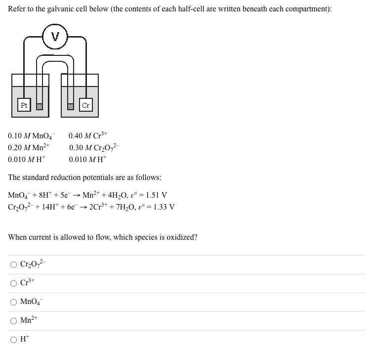 Refer to the galvanic cell below (the contents of each half-cell are written beneath each compartment):
V
Pt
0.10 M MnO4
0.40 М Cr3+
0.20 M Mn2+
0.30 M Cr,0,2-
0.010 M H*
0.010 MH*
The standard reduction potentials are as follows:
MnO, + 8H* + 5e → Mn2+ + 4H,O, ɛ° = 1.51 V
Cr,0,2- + 14H* + 6e
2Cr** + 7H2O, ɛ° = 1.33 V
When current is allowed to flow, which species is oxidized?
O Cr,0,²-
Cr³+
MnO4
Mn2+
O H*
