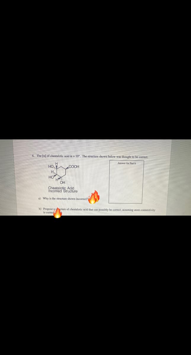 6. The [a] of cheatalotic acid is + 10°. The structure shown below was thought to be correct.
Answer for Part b
HO,
COOH
H,
HO
OH
Cheatalotic Acid
Incorrect Structure
a) Why is the structure shown incorrect?
b) Propose a cture of cheatalotic acid that can possibly be correct, assuming atom connectivity
is correc
