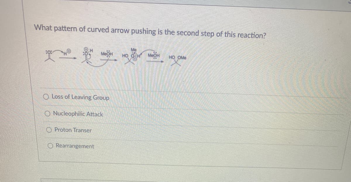 What pattern of curved arrow pushing is the second step of this reaction?
HO OH
MEOH
HO OMe
O Loss of Leaving Group
O Nucleophilic Attack
O Proton Transer
O Rearrangement
