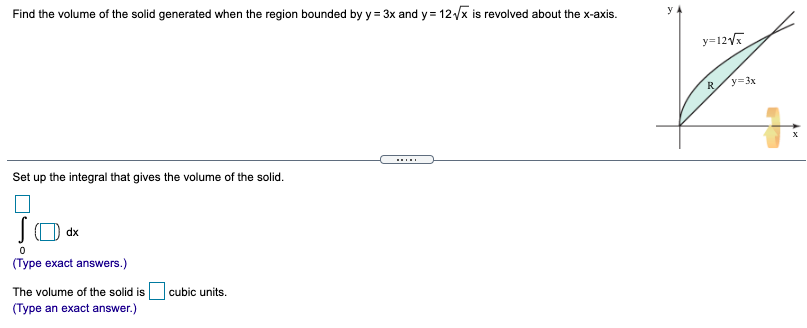 Find the volume of the solid generated when the region bounded by y = 3x and y = 12x is revolved about the x-axis.
%3D
y=12
R
y=3x
Set up the integral that gives the volume of the solid.
dx
(Type exact answers.)
The volume of the solid is
cubic units.
(Type an exact answer.)
