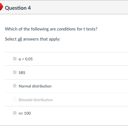 Question 4
Which of the following are conditions for t tests?
Select all answers that apply:
a = 0.05
SRS
Normal distribution
O Bimodal distribution
nz 100
