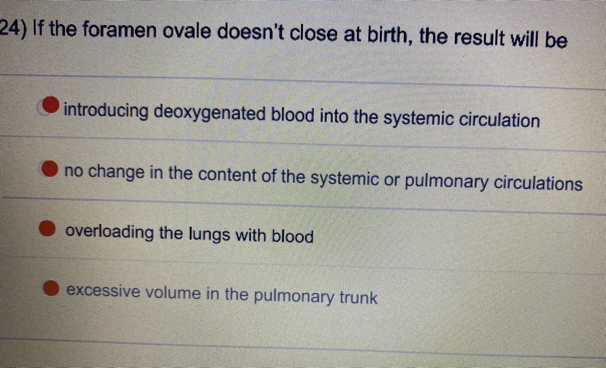 24) If the foramen ovale doesn't close at birth, the result will be
introducing deoxygenated blood into the systemic circulation
no change in the content of the systemic or pulmonary circulations
overloading the lungs with blood
excessive volume in the pulmonary trunk
