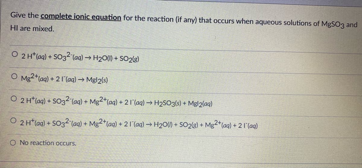 Give the complete ionic equation for the reaction (if any) that occurs when aqueous solutions of MgSO3 and
HI are mixed.
O 2 H* (aq) + SO3² (aq) → H20(1) + SO29)
O Mg2*(aq) + 2 I (aq) → Mgl2(s)
O 2 H*(ag) + SO32-(aq) + Mg2*(aq) + 2 1 (aq) → H2SO3(s) + Mgl2(aq)
O 2 H*(aq) + SO32 (aq) + Mg2*(aq) + 2 1(aq) → H20(0) + SO2(3) + Mg-"(aq) + 2 I (aq)
O No reaction occurs.
