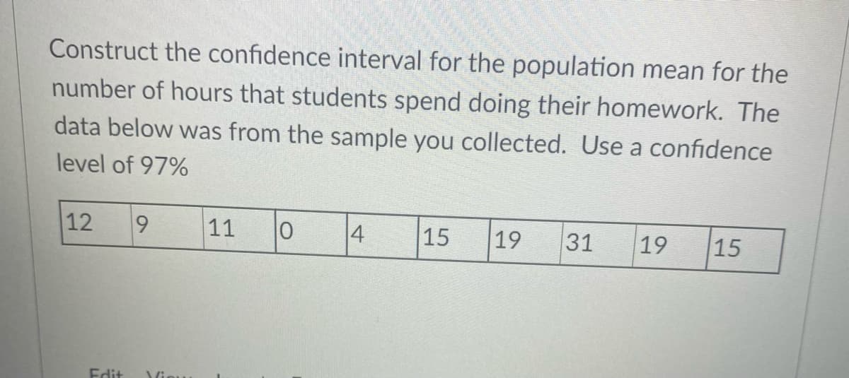 Construct the confidence interval for the population mean for the
number of hours that students spend doing their homework. The
data below was from the sample you collected. Use a confidence
level of 97%
12
11
4
15
19
31
19
15
Edit
