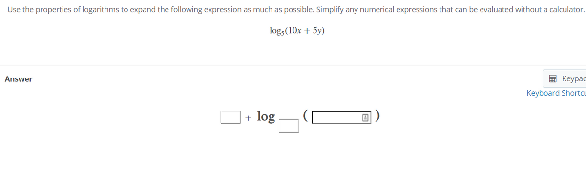 Use the properties of logarithms to expand the following expression as much as possible. Simplify any numerical expressions that can be evaluated without a calculator.
log,(10x + 5y)
Answer
E Keypac
Keyboard Shortcu
+ log
