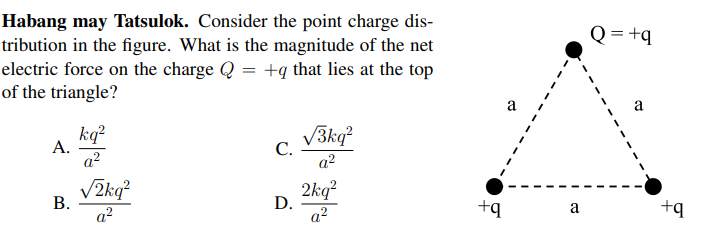 Habang may Tatsulok. Consider the point charge dis-
tribution in the figure. What is the magnitude of the net
electric force on the charge Q = +q that lies at the top
of the triangle?
Q= +q
a
kq?
А.
a?
V3kg?
С.
a?
V2kq?
В.
a?
2kq?
D.
a?
+q
a
+q
